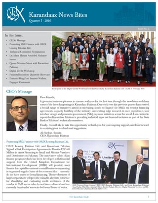 Karandaaz News Bites
Quarter I - 2016
Issue No. 2
1www.karandaaz.com.pk
Participants at the Digital Credit Workshop hosted in Karachi by Karandaaz Pakistan and CGAP in February 2016
In this Issue..
Ÿ CEO's Message
Ÿ Promoting SME Finance with ORIX
Leasing Pakistan Ltd.
Ÿ Technical Committee Nominations
Ÿ Dr. Ishrat Husain Awarded Nishan-e-
Imtiaz
Ÿ Queen Maxima Meets with Karandaaz
Pakistan
Ÿ Digital Credit Workshop
Ÿ Financial Inclusion: Quarterly Showcase
Ÿ Featured Blog Post: Smarter Wallets,
Engaged Customers
CEO’s Message
Dear Friends,
It gives me immense pleasure to connect with you for the first time through this newsletter and share
some of the latest happenings at Karandaaz Pakistan. Our work over the previous quarter has covered
a broad range of initiatives aimed at increasing access to finance for SMEs via vendor financing
agreements, capacity building of the industry, and cutting edge research in user experience, user
interface design and person to government (P2G) payment initiatives across the world. I am excited to
report that Karandaaz Pakistan is providing technical input on financial inclusion as part of the State
Bank of Pakistan's technical committees.
Finally, I would like to take this opportunity to thank you for your ongoing support, and look forward
to receiving your feedback and suggestions.
Ali Sarfraz Hussain
CEO, Karandaaz Pakistan
Promoting SME Finance with ORIX Leasing Pakistan Ltd.
ORIX Leasing Pakistan Ltd. and Karandaaz Pakistan
Signed a Risk Participation Agreement to Provide USD 40
Million in Asset Financing to Small and Midsize Vendors
and Distributors in Pakistan. The innovative value chain
finance program which has been developed with financial
support from the United Kingdom Department for
International Development (DFID) will provide asset
finance for capital investment to small businesses operating
in organized supply chains of the economy that currently
do not have access to formal financing. The involvement of
large corporations will provide valuable alternate evidence
for identifying and evaluating credit worthiness of the
vendor in SME sector who do not have collateral and are
currently deprived of access to the formal financial sector.
(L-R) Teizoon Kisat, former CEO ORIX Leasing Pakistan Ltd., and from Karandaaz Pakistan
Asad Azfar, Chief Investment Officer, Imdad Aslam, Director Digital Financial Services and Dr.
Ishrat Husain, Chairman Board of Directors
 