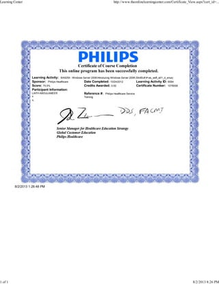 Learning Activity: BA9259 - Windows Server 2008:Introducing Windows Server 2008 (SkillSoft # ws_wsfl_a01_it_enus)
Sponsor: Philips Healthcare Date Completed: 10/24/2012 Learning Activity ID: 6084
Score: 75.5% Credits Awarded: 0.00 Certificate Number: 1078006
Participant Information:
LAITH ABDULAMEER
x
x,
Reference #: Philips Healthcare Service
Training
8/2/2013 1:26:48 PM
Learning Center http://www.theonlinelearningcenter.com/Certificate_View.aspx?cert_id=...
1 of 1 8/2/2013 8:26 PM
 