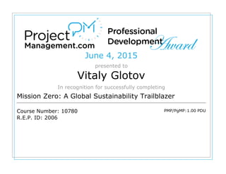 June 4, 2015
presented to
Vitaly Glotov
In recognition for successfully completing
Mission Zero: A Global Sustainability Trailblazer
Course Number: 10780
R.E.P. ID: 2006
PMP/PgMP:1.00 PDU
 