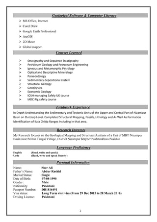 2
Geological Software & Computer Literacy
 MS Office, Internet
 Corel Draw
 Google Earth Professional
 ArcGIS
 2D Move
 Global mapper.
Courses Learned
 Stratigraphy and Sequence Stratigraphy
 Petroleum Geology and Petroleum Engineering
 Igneous and Metamorphic Petrology
 Optical and Descriptive Mineralogy
 Palaeontology
 Sedimentary depositional system
 Structural Geology
 Geophysics
 Economic Geology
 IOSH managing Safely UK course
 IADC Rig safety course
Fieldwork Experience
In Depth Understanding the Sedimentary and Tectonic Units of the Upper and Central Part of Nizampur
Basin on Outcrop Level. Completed Structural Mapping, Fossils, Lithology and As Well As Formation
Identification of Kala Chitta Ranges Including In that area.
Research Interests
My Research focuses on the Geological Mapping and Structural Analysis of a Part of MBT Nizampur
Basin near Peeran Tangai Village, District Nizampur Khyber Pakhtunkhwa Pakistan
Language Proficiency
English (Read, write and speak)
Urdu (Read, write and speak fluently)
Personal Information
Name: Sher Ali
Father’s Name: Abdur Rashid
Marital Status: Single
Date of Birth: 07-08-1990
Gender: Male
Nationality Pakistani
Passport Number: DR1816491
Visa status: Long Term visit visa (From 29 Dec 2015 to 28 March 2016)
Driving License: Pakistani
 