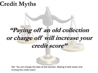Credit Myths
“Paying off an old collection
or charge off will increase your
credit score”
No! You can change the date of last activity! Making it look newer and
hurting the credit score!
 