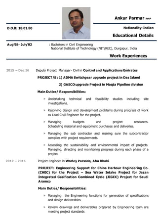 Aug’98- July’02 : Bachelors in Civil Engineering
National Institute of Technology (NIT/REC), Durgapur, India
Work Experiences
2015 – Dec 16 Deputy Project Manager- Civil in Control and Applications Emirates
PROJECT/S : 1) ADMA Switchgear upgrade project in Das Island
2) GASCO upgrade Project in Maqta Pipeline division
Main Duties/ Responsibilities:
 Undertaking technical and feasibility studies including site
investigations.
 Resolving design and development problems during progress of work
as Lead Civil Engineer for the project.
 Managing budgets and project resources.
Scheduling material and equipment purchases and deliveries.
 Managing the sub contractor and making sure the subcontractor
complies with project requirements.
 Assessing the sustainability and environmental impact of projects.
Managing, directing and monitoring progress during each phase of a
project
2012 – 2015 Project Engineer in Worley Parsons, Abu Dhabi.
PROJECT: Engineering Support for China Harbour Engineering Co.
(CHEC) for the Project – Sea Water Intake Project for Jazan
Integrated Gasification Combined Cycle (JIGCC) Project for Saudi
Aramco
Main Duties/ Responsibilities:
 Managing the Engineering functions for generation of specifications
and design deliverables
 Review drawings and deliverables prepared by Engineering team are
meeting project standards
Ankur Parmar PMP
Nationality: Indian
Educational Details
D.O.B: 18.01.80
 