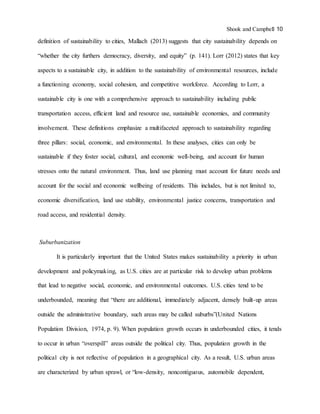 Shook and Campbell 10
definition of sustainability to cities, Mallach (2013) suggests that city sustainability depends on
“whether the city furthers democracy, diversity, and equity” (p. 141). Lorr (2012) states that key
aspects to a sustainable city, in addition to the sustainability of environmental resources, include
a functioning economy, social cohesion, and competitive workforce. According to Lorr, a
sustainable city is one with a comprehensive approach to sustainability including public
transportation access, efficient land and resource use, sustainable economies, and community
involvement. These definitions emphasize a multifaceted approach to sustainability regarding
three pillars: social, economic, and environmental. In these analyses, cities can only be
sustainable if they foster social, cultural, and economic well-being, and account for human
stresses onto the natural environment. Thus, land use planning must account for future needs and
account for the social and economic wellbeing of residents. This includes, but is not limited to,
economic diversification, land use stability, environmental justice concerns, transportation and
road access, and residential density.
Suburbanization
It is particularly important that the United States makes sustainability a priority in urban
development and policymaking, as U.S. cities are at particular risk to develop urban problems
that lead to negative social, economic, and environmental outcomes. U.S. cities tend to be
underbounded, meaning that “there are additional, immediately adjacent, densely built-up areas
outside the administrative boundary, such areas may be called suburbs”(United Nations
Population Division, 1974, p. 9). When population growth occurs in underbounded cities, it tends
to occur in urban “overspill” areas outside the political city. Thus, population growth in the
political city is not reflective of population in a geographical city. As a result, U.S. urban areas
are characterized by urban sprawl, or “low-density, noncontiguous, automobile dependent,
 