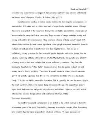 Shook and Campbell 11
residential and nonresidential development that consumes relatively large amounts of farmland
and natural areas” (Bengston, Fletcher, & Nelson, 2004, p. 271).
Suburbanization can lead to various spatial patterns that have negative consequences for
sustainability. U.S. cities tend to exhibit high rates of single-family, detached homes. Although
these serve as a symbol of the “American dream,” they are highly unsustainable. These types of
homes tend to be energy inefficient, generating large amounts of energy on indoor heating and
cooling and outdoor lawn maintenance. They also have a history of being socially unjust. U.S.
suburbs have traditionally been created by affluent, white people to separate themselves from the
political city and gain more political power over their neighborhoods. This has led to
exclusionary zoning practices that have removed specific industries and ethnic groups from the
suburbs, reinforcing attitudes of NIMBYism (Not in My Backyard). The suburbs have a history
of zoning practices that have excluded low income and minority residents. They have also
historically been hubs for “white flight,” taking jobs away from the central political city and
moving them to the city periphery. This results in spatial mismatch, where jobs and economic
growth are spatially separated from low income and minority residents who need these jobs.
Lastly, U.S. cities are highly automobile dependent. This is especially the case for newer cities in
the South and West, which were created during the automobile age. This dependence leads to
higher fossil fuel emissions and greater rates of cancer and asthma. Highways and other vehicle
infrastructure can also disrupt habitats and biodiversity (Jackson, 1985).
Ethics and Sustainability
The need for sustainable development is not limited to the United States; it is shared by
all urbanized parts of the globe. Sustainability becomes increasingly complex when determining
how countries bear the moral responsibility of global problems. “A major expansion of
 