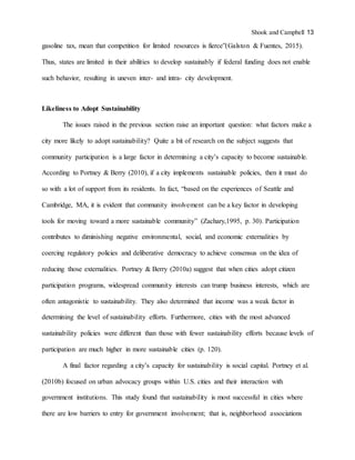 Shook and Campbell 13
gasoline tax, mean that competition for limited resources is fierce”(Galston & Fuentes, 2015).
Thus, states are limited in their abilities to develop sustainably if federal funding does not enable
such behavior, resulting in uneven inter- and intra- city development.
Likeliness to Adopt Sustainability
The issues raised in the previous section raise an important question: what factors make a
city more likely to adopt sustainability? Quite a bit of research on the subject suggests that
community participation is a large factor in determining a city’s capacity to become sustainable.
According to Portney & Berry (2010), if a city implements sustainable policies, then it must do
so with a lot of support from its residents. In fact, “based on the experiences of Seattle and
Cambridge, MA, it is evident that community involvement can be a key factor in developing
tools for moving toward a more sustainable community” (Zachary,1995, p. 30). Participation
contributes to diminishing negative environmental, social, and economic externalities by
coercing regulatory policies and deliberative democracy to achieve consensus on the idea of
reducing those externalities. Portney & Berry (2010a) suggest that when cities adopt citizen
participation programs, widespread community interests can trump business interests, which are
often antagonistic to sustainability. They also determined that income was a weak factor in
determining the level of sustainability efforts. Furthermore, cities with the most advanced
sustainability policies were different than those with fewer sustainability efforts because levels of
participation are much higher in more sustainable cities (p. 120).
A final factor regarding a city’s capacity for sustainability is social capital. Portney et al.
(2010b) focused on urban advocacy groups within U.S. cities and their interaction with
government institutions. This study found that sustainability is most successful in cities where
there are low barriers to entry for government involvement; that is, neighborhood associations
 