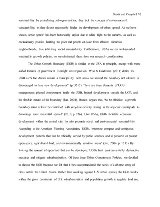 Shook and Campbell 16
sustainability by centralizing job opportunities, they lack the concept of environmental
sustainability, as they do not necessarily hinder the development of urban sprawl. As we have
shown, urban sprawl has been historically unjust due to white flight to the suburbs, as well as
exclusionary policies limiting the poor and people of color from affluent, suburban
neighborhoods, thus inhibiting social sustainability. Furthermore, USAs are not well-rounded
sustainable growth policies, so we eliminated them from our research consideration.
The Urban Growth Boundary (UGB) is similar to the USA in principle, except with many
added features of government oversight and regulation. Woo & Guldmann (2011) define the
UGB as “a line drawn around a municipality, with areas not around the boundary not allowed or
discouraged to have new developments” (p. 3513). There are three elements of UGB
management: phased development inside the UGB, limited development outside the UGB, and
the flexible nature of the boundary (Jun, 2004). Daniels argues that, “to be effective, a growth
boundary must at least be combined with very-low-density zoning in the adjacent countryside to
discourage rural residential sprawl” (2010, p. 256). Like USAs, UGBs facilitate economic
development within the central city, but also promote social and environmental sustainability.
According to the American Planning Association, UGBs, “promote compact and contiguous
development patterns that can be officially served by public services and to preserve or protect
open space, agricultural land, and environmentally sensitive areas” (Jun, 2004, p. 1333). By
limiting the amount of open land that can be developed, UGBs limit environmentally destructive
practices and mitigate suburbanization. Of these three Urban Containment Policies, we decided
to choose the UGB because we felt that it best accommodated the needs of a diverse array of
cities within the United States. Rather than working against U.S. urban sprawl, the UGB works
within the given constraints of U.S. suburbanization and population growth to regulate land use.
 