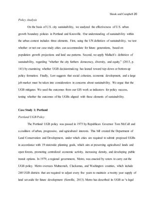 Shook and Campbell 20
Policy Analysis
On the basis of U.S. city sustainability, we analyzed the effectiveness of U.S. urban
growth boundary policies in Portland and Knoxville. Our understanding of sustainability within
the urban context includes three elements. First, using the UN definition of sustainability, we test
whether or not our case study cities can accommodate for future generations, based on
population growth projections and land use patterns. Second, we apply Mallach’s definition of
sustainability, regarding “whether the city furthers democracy, diversity, and equity,” (2013, p.
141) by examining whether UGB decisionmaking has leaned toward top-down or bottom-up
policy formation. Finally, Lorr suggests that social cohesion, economic development, and a large
job market must be taken into consideration in concerns about sustainability. We argue that the
UGB mitigates We used the outcomes from our GIS work as indicators for policy success,
testing whether the outcomes of the UGBs aligned with these elements of sustainability.
Case Study 1: Portland
Portland UGB Policy
The Portland UGB policy was passed in 1973 by Republican Governor Tom McCall and
a coalition of urban, progressive, and agricultural interests. This bill created the Department of
Land Conservation and Development, under which cities are required to submit proposed UGBs
in accordance with 19 statewide planning goals, which aim at preserving agricultural lands and
open forests, promoting centralized economic activity, increasing density, and developing public
transit options. In 1979, a regional government, Metro, was enacted by voters to carry out the
UGB policy. Metro oversees Multnomah, Clackamas, and Washington counties, which include
240 UGB districts that are required to adjust every five years to maintain a twenty year supply of
land set aside for future development (Senville, 2013). Metro has described its UGB as “a legal
 