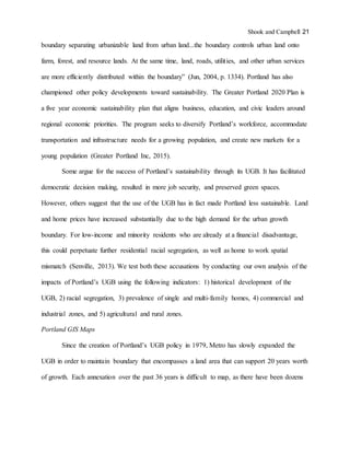 Shook and Campbell 21
boundary separating urbanizable land from urban land...the boundary controls urban land onto
farm, forest, and resource lands. At the same time, land, roads, utilities, and other urban services
are more efficiently distributed within the boundary” (Jun, 2004, p. 1334). Portland has also
championed other policy developments toward sustainability. The Greater Portland 2020 Plan is
a five year economic sustainability plan that aligns business, education, and civic leaders around
regional economic priorities. The program seeks to diversify Portland’s workforce, accommodate
transportation and infrastructure needs for a growing population, and create new markets for a
young population (Greater Portland Inc, 2015).
Some argue for the success of Portland’s sustainability through its UGB. It has facilitated
democratic decision making, resulted in more job security, and preserved green spaces.
However, others suggest that the use of the UGB has in fact made Portland less sustainable. Land
and home prices have increased substantially due to the high demand for the urban growth
boundary. For low-income and minority residents who are already at a financial disadvantage,
this could perpetuate further residential racial segregation, as well as home to work spatial
mismatch (Senville, 2013). We test both these accusations by conducting our own analysis of the
impacts of Portland’s UGB using the following indicators: 1) historical development of the
UGB, 2) racial segregation, 3) prevalence of single and multi-family homes, 4) commercial and
industrial zones, and 5) agricultural and rural zones.
Portland GIS Maps
Since the creation of Portland’s UGB policy in 1979, Metro has slowly expanded the
UGB in order to maintain boundary that encompasses a land area that can support 20 years worth
of growth. Each annexation over the past 36 years is difficult to map, as there have been dozens
 