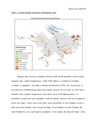 Shook and Campbell 24
Figure 2: Central Portland commercial and industrial zones
Although there no proven correlation between UGBs and the promotion of more racially
integrated cities, political fragmentation, which UGBs address, is considered to be highly
correlative to segregation. According to Morgan and Mareschel (1999), “for every increase in
one suburb per 1,000,000 people, black racial isolation increases by 2.01 units” (p. 589). Due to
Portland’s lack of political fragmentation from Metro and its UGB implementation, it is
reasonable to assume that racial segregation would be minimal. However, that does not appear to
be the case. Figure 3 shows areas of non-white racial concentration in west Portland, as well as
north and eastern Portland. Areas towards the fringe of east Portland, in central Portland, and
south Portland have very small minority populations. If we compare this map with Figure 2, then
 
