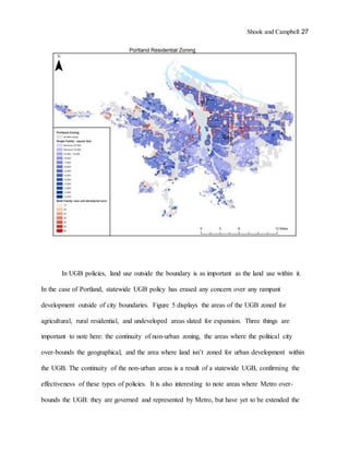 Shook and Campbell 27
In UGB policies, land use outside the boundary is as important as the land use within it.
In the case of Portland, statewide UGB policy has erased any concern over any rampant
development outside of city boundaries. Figure 5 displays the areas of the UGB zoned for
agricultural, rural residential, and undeveloped areas slated for expansion. Three things are
important to note here: the continuity of non-urban zoning, the areas where the political city
over-bounds the geographical, and the area where land isn’t zoned for urban development within
the UGB. The continuity of the non-urban areas is a result of a statewide UGB, confirming the
effectiveness of these types of policies. It is also interesting to note areas where Metro over-
bounds the UGB: they are governed and represented by Metro, but have yet to be extended the
 