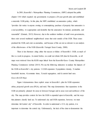 Shook and Campbell 29
In 2001, Knoxville’s Metropolitan Planning Commission, (MPC) adopted the public
chapter 1101 which required city governments to prepare a 20-year growth plan and established
a statewide UGB policy. In this plan, the MPC established an annexation policy, which
“provides fair notice to anyone owning or contemplating purchase of property that annexation is
a real possibility, it is appropriate and desirable that the annexation be rational, predictable, and
reasonable” (Emmett, 2015). However, due to the southern tradition of small town governments,
there exist several traditional neighborhood zones that exist outside of the UGB. These zones
predated the UGB, and exist as anomalies, and because of this are not as relevant to our analysis
of the effectiveness of the UGB (Knoxville Farragut Knox County, 2000).
There is less literature citing either the success or failure of Knoxville’s UGB, so much of
this is a work in progress. As stated before, we could not obtain GIS data for Knoxville, so all
maps were retrieved from the KGIS maps linked from the Knoxville-Knox County Metropolitan
Planning Commission website (2015). We use the following indicators to analyze the impacts of
the UGB on Knoxville’s city patterns: 1) UGB expansion 2) population density, 3) median
household income, 4) commute times, 5) racial segregation, and 6) current land uses.
Knoxville GIS Maps
Figure 6 demonstrates three explicit zones in Knoxville’s plan for UGB expansion:
urban, projected growth area (PGA), and rural. This map demonstrates that expansions to the
UGB are primarily planned for areas in between Farragut and in areas west and northwest of the
city. This map provides context for how the UGB is expanded upon in Knoxville, and the ways
that planners classify land use. To understand city and UGB expansion, however, we must
determine the“central city” of Knoxville. In order to understand a U.S. city pattern, it is
important to determine the central city. Unfortunately, the lack of free data to demonstrate the
 