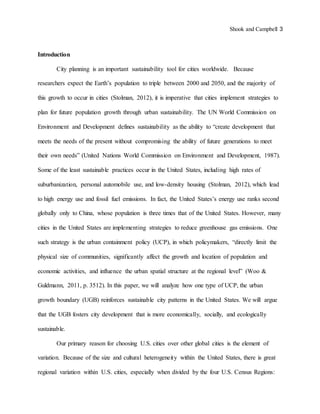 Shook and Campbell 3
Introduction
City planning is an important sustainability tool for cities worldwide. Because
researchers expect the Earth’s population to triple between 2000 and 2050, and the majority of
this growth to occur in cities (Stolman, 2012), it is imperative that cities implement strategies to
plan for future population growth through urban sustainability. The UN World Commission on
Environment and Development defines sustainability as the ability to “create development that
meets the needs of the present without compromising the ability of future generations to meet
their own needs” (United Nations World Commission on Environment and Development, 1987).
Some of the least sustainable practices occur in the United States, including high rates of
suburbanization, personal automobile use, and low-density housing (Stolman, 2012), which lead
to high energy use and fossil fuel emissions. In fact, the United States’s energy use ranks second
globally only to China, whose population is three times that of the United States. However, many
cities in the United States are implementing strategies to reduce greenhouse gas emissions. One
such strategy is the urban containment policy (UCP), in which policymakers, “directly limit the
physical size of communities, significantly affect the growth and location of population and
economic activities, and influence the urban spatial structure at the regional level” (Woo &
Guldmann, 2011, p. 3512). In this paper, we will analyze how one type of UCP, the urban
growth boundary (UGB) reinforces sustainable city patterns in the United States. We will argue
that the UGB fosters city development that is more economically, socially, and ecologically
sustainable.
Our primary reason for choosing U.S. cities over other global cities is the element of
variation. Because of the size and cultural heterogeneity within the United States, there is great
regional variation within U.S. cities, especially when divided by the four U.S. Census Regions:
 