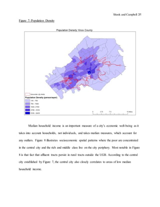 Shook and Campbell 31
Figure 7: Population Density
Median household income is an important measure of a city’s economic well-being as it
takes into account households, not individuals, and takes median measures, which account for
any outliers. Figure 8 illustrates socioeconomic spatial patterns where the poor are concentrated
in the central city and the rich and middle class live on the city periphery. Most notable in Figure
8 is that fact that affluent tracts persist in rural tracts outside the UGB. According to the central
city established by Figure 7, the central city also closely correlates to areas of low median
household income.
 