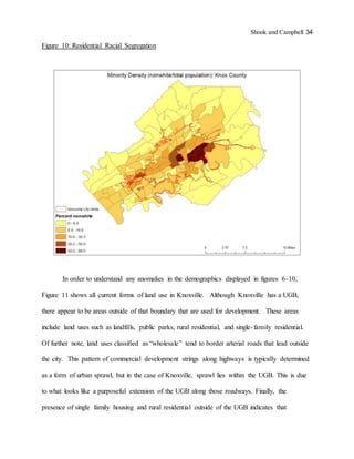 Shook and Campbell 34
Figure 10: Residential Racial Segregation
In order to understand any anomalies in the demographics displayed in figures 6-10,
Figure 11 shows all current forms of land use in Knoxville. Although Knoxville has a UGB,
there appear to be areas outside of that boundary that are used for development. These areas
include land uses such as landfills, public parks, rural residential, and single-family residential.
Of further note, land uses classified as “wholesale” tend to border arterial roads that lead outside
the city. This pattern of commercial development strings along highways is typically determined
as a form of urban sprawl, but in the case of Knoxville, sprawl lies within the UGB. This is due
to what looks like a purposeful extension of the UGB along those roadways. Finally, the
presence of single family housing and rural residential outside of the UGB indicates that
 