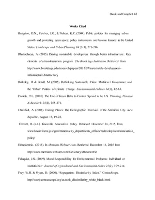 Shook and Campbell 42
Works Cited
Bengston, D.N., Fletcher, J.O., & Nelson, K.C. (2004). Public policies for managing urban
growth and protecting open space: policy instruments and lessons learned in the United
States. Landscape and Urban Planning 69 (2-3), 271-286.
Bhattacharya, A. (2015). Driving sustainable development through better infrastructure: Key
elements of a transformation program. The Brookings Institution. Retrieved from
http://www.brookings.edu/research/papers/2015/07/sustainable-development-
infrastructure-bhattachary
Bulkeley, H. & Betsill, M. (2005). Rethinking Sustainable Cities: Multilevel Governance and
the ‘Urban’ Politics of Climate Change. Environmental Politics 14(1), 42-63.
Daniels, T.L. (2010). The Use of Green Belts to Control Sprawl in the US. Planning, Practice
& Research 25(2), 255-271.
Ehrenhalt, A. (2008). Trading Places: The Demographic Inversion of the American City. New
Republic, August 13, 19-22.
Emmett, R. (n.d.). Knoxville Annexation Policy. Retrieved December 16, 2015, from
www.knoxvilletn.gov/government/city_departments_offices/redevelopment/annexation_
policy/
Ethnocentric. (2015). In Merriam-Webster.com. Retrieved December 14, 2015 from
http://www.merriam-webster.com/dictionary/ethnocentric
Fahlquist, J.N. (2009). Moral Responsibility for Environmental Problems: Individual or
Institutional? Journal of Agricultural and Environmental Ethics 22(2), 109-214.
Frey, W.H. & Myers, D. (2000). “Segregation: Dissimilarity Index.” CensusScope.
http://www.censusscope.org/us/rank_dissimilarity_white_black.html
 