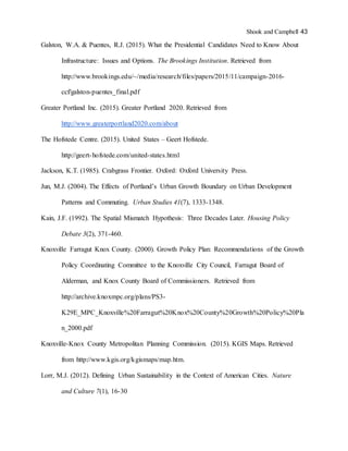 Shook and Campbell 43
Galston, W.A. & Puentes, R.J. (2015). What the Presidential Candidates Need to Know About
Infrastructure: Issues and Options. The Brookings Institution. Retrieved from
http://www.brookings.edu/~/media/research/files/papers/2015/11/campaign-2016-
ccf/galston-puentes_final.pdf
Greater Portland Inc. (2015). Greater Portland 2020. Retrieved from
http://www.greaterportland2020.com/about
The Hofstede Centre. (2015). United States – Geert Hofstede.
http://geert-hofstede.com/united-states.html
Jackson, K.T. (1985). Crabgrass Frontier. Oxford: Oxford University Press.
Jun, M.J. (2004). The Effects of Portland’s Urban Growth Boundary on Urban Development
Patterns and Commuting. Urban Studies 41(7), 1333-1348.
Kain, J.F. (1992). The Spatial Mismatch Hypothesis: Three Decades Later. Housing Policy
Debate 3(2), 371-460.
Knoxville Farragut Knox County. (2000). Growth Policy Plan: Recommendations of the Growth
Policy Coordinating Committee to the Knoxville City Council, Farragut Board of
Alderman, and Knox County Board of Commissioners. Retrieved from
http://archive.knoxmpc.org/plans/PS3-
K29E_MPC_Knoxville%20Farragut%20Knox%20County%20Growth%20Policy%20Pla
n_2000.pdf
Knoxville-Knox County Metropolitan Planning Commission. (2015). KGIS Maps. Retrieved
from http://www.kgis.org/kgismaps/map.htm.
Lorr, M.J. (2012). Defining Urban Sustainability in the Context of American Cities. Nature
and Culture 7(1), 16-30
 