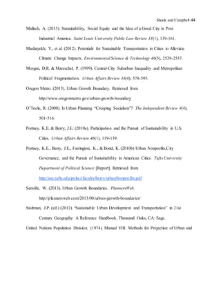 Shook and Campbell 44
Mallach, A. (2013). Sustainability, Social Equity and the Idea of a Good City in Post
Industrial America. Saint Louis University Public Law Review 33(1), 139-161.
Mashayekh, Y., et al. (2012). Potentials for Sustainable Transportation in Cities to Alleviate
Climate Change Impacts. Environmental Science & Technology 46(5), 2529-2537.
Morgan, D.R. & Mareschel, P. (1999). Central-City Suburban Inequality and Metropolitan
Political Fragmentation. Urban Affairs Review 34(4), 578-595.
Oregon Metro. (2015). Urban Growth Boundary. Retrieved from
http://www.oregonmetro.gov/urban-growth-boundary
O’Toole, R. (2000). Is Urban Planning “Creeping Socialism”? The Independent Review 4(4),
501-516.
Portney, K.E. & Berry, J.E. (2010a). Participation and the Pursuit of Sustainability in U.S.
Cities. Urban Affairs Review 46(1), 119-139.
Portney, K.E., Berry, J.E., Farrington, K., & Bond, K. (2010b) Urban Nonprofits,City
Governance, and the Pursuit of Sustainability in American Cities. Tufts University
Department of Political Science [Report]. Retrieved from
http://ase.tufts.edu/polsci/faculty/berry/urbanNonprofits.pdf
Senville, W. (2013). Urban Growth Boundaries. PlannersWeb.
http://plannersweb.com/2013/08/urban-growth-boundaries/
Stoltman, J.P. (ed.) (2012). “Sustainable Urban Development and Transportation” in 21st
Century Geography: A Reference Handbook. Thousand Oaks, CA: Sage.
United Nations Population Division. (1974). Manual VIII. Methods for Projection of Urban and
 