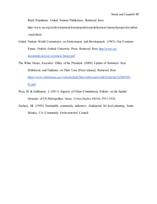 Shook and Campbell 45
Rural Population. United Nations Publication. Retrieved from
http://www.un.org/en/development/desa/population/publications/manual/projection/urban
-rural.shtml
United Nations World Commission on Environment and Development. (1987). Our Common
Future. Oxford: Oxford University Press. Retrieved from http://www.un-
documents.net/our-common-future.pdf
The White House, Executive Office of the President. (2008). Update of Statistical Area
Definitions and Guidance on Their Uses [Press release]. Retrieved from
https://www.whitehouse.gov/sites/default/files/omb/assets/omb/bulletins/fy2009/09-
01.pdf
Woo, M. & Guldmann, J. (2011). Impacts of Urban Containment Policies on the Spatial
Structure of US Metropolitan Areas. Urban Studies 48(16), 3511-3536.
Zachary, Jill. (1995). Sustainable community indicators: Guideposts for local planning. Santa
Monica, CA: Community Environmental Council.
 