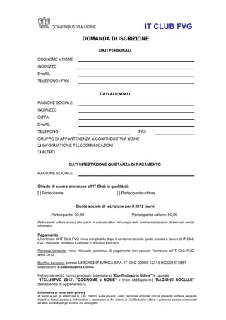 IT CLUB FVG
                                 DOMANDA DI ISCRIZIONE

                                              DATI PERSONALI

COGNOME e NOME
INDIRIZZO
E-MAIL
TELEFONO / FAX


                                              DATI AZIENDALI

RAGIONE SOCIALE
INDIRIZZO
CITTA’
E-MAIL
TELEFONO                                                                    FAX
GRUPPO DI APPARTENENZA A CONFINDUSTRIA UDINE
 INFORMATICA E TELECOMUNICAZIONI
 ALTRO


                       DATI INTESTAZIONE QUIETANZA DI PAGAMENTO

RAGIONE SOCIALE


Chiede di essere ammesso all’IT Club in qualità di:
[ ] Partecipante                                           [ ] Partecipante uditore


                            Quota sociale di iscrizione per il 2012 (euro)

          Partecipante: 30,00                                         Partecipante uditore: 50,00
Partecipante uditore è colui che opera in aziende attive nel campo della commercializzazione di beni e/o servizi
informatici.


Pagamento
L’Iscrizione all’IT Club FVG viene completata dopo il versamento della quota sociale a favore di IT Club
FVG mediante Rimessa Contante o Bonifico bancario.

Rimessa contante: viene rilasciata quietanza di pagamento con causale “Iscrizione all’IT Club FVG
anno 2012”.

Bonifico bancario: presso UNICREDIT BANCA SPA IT 59 Q 02008 12313 000001373887
Intestatario Confindustria Udine

Nel versamento vanno precisati: Intestatario “Confindustria Udine” e causale
“ITCLUBFVG 2012”, “COGNOME e NOME” e (non obbligatorio) “RAGIONE SOCIALE”
dell’azienda di appartenenza.

Informativa ai sensi della privacy
Ai sensi e per gli effetti del D. Lgs. 196/03 sulla privacy, i dati personali acquisiti con la presente scheda vengono
trattati in forma cartacea, informatica e telematica ai fini interni di Confindustria Udine e potranno essere comunicati
ad altre società per gli scopi di cui all'oggetto.
 