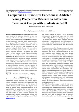 International Journal of Advanced Engineering, Management and Science (IJAEMS) [Vol-2, Issue-6, June- 2016]
Infogain Publication (Infogainpublication.com) ISSN: 2454-1311
www.ijaems.com Page | 830
Comparison of Executive Functions in Addicted
Young People who Referred to Addiction
Treatment Camps with Students Ardebill
Ahad Babazadeh, Sara Feizollahi
MA in Psychology, Islamic Azad University Ardebill, Iran
Abstract— Background and aim of the study: The present
study compares the executive functions between pre-
university male students and young addicted people who
referred to addiction treatment camps.Method: The study is
a causal-comparative study. The sample of study consisted
of two groups of 25 male students and young addicted
people who referred to addiction treatment camps of
Ardebill city in 2014-2015, with coordination of sex,
education and public health factors. Data was collected
through researcher general health questionnaire for
primary screening, Wisconsin Card Sorting Test, Stroop
Color Word Test and the Wechsler Digit Span subscale.
Data were analyzed by multivariate variance analysis.
Findings of the study: data analysis indicated that there is
a significant difference between the executive functions of
young addicted people who are in addiction treatment
camps and healthy students.Conclusion: According to the
gathered results, it’s likely that in addicts young, existence
of neuropsychological anomalies such as weakness in
executive function of response inhibition, Set shifting and
updating of working memory, resulting in their weak
performance compared to normal peers in the executive
functions.
Keywords— Addiction, executive function, set shifting.
I. INTRODUCTION
There exists considerable evidence from both human and
experimental animals indicating the central nervous
systems’ vulnerability to the effects of drug exposure. Drug
use, reaches a climax in people between 19 to 22-years old
and then declines in people between 20 to 30 years. Young
people in this age before committing themselves to the
responsibilities of adulthood, like to try much more
experiences, and among them it’s more likely than younger
and older people to smoke, consume marijuana and
stimulant drugs. Through which they can increase their
cognitive and physical performance (Department of Health
and Human Services of America, 2005). Alcoholism,
experimentation of prescribed drugs (Like OxyContin
which is highly addictive painkillers), party drugs (such as
LSD, ecstasy) also increase, which sometimes have dire
consequences. The most important risks of these drugs are
brain injury, durable impaired mental function and
unintentional injury and death (Berck, 2007, Mohammadi,
2008).
Researches has shown that, all age groups are not in danger
of addiction equally, and their age is important for addiction
and putting them at risk. This vulnerability can be seen
more especially among teenagers and young people.
Adolescence is a period associated with increase of risk-
taking and sensation seeking and often includes drug abuse
(Somerville et al., 2010). Based on a national survey of drug
use and health (Organization of Health Survey and Human
Services of the United States), young people have shown
higher rates of drug abuse compared to older age groups
(Johnston and Saykin, 2008). In other surveys the history of
cannabis use in nearly 45 percent of high school students
(Twelfth grade) was obtained in the United States with a
report of continuous use among 5% of them (Elrath et al.,
2005). Evidence shows that a variety of self-regulation in
executive functions during adolescence are still in
maturation process. For this reason, teenagers sometimes
unfortunately in some situations, have poor judgment and
lack of impulse control, even though they tend to seek to
increase the level of freshness and external stimulation
(Crews & Hodge, 2007).
One of the factors that may play a role in the high rate of
such behavior, is the continuation of immaturity in the
executive functions (it’s a neuropsychological word which
refers to a high degree to cognitive control of thinking,
action and feeling) (Zelazo, Karlson & Kesek, 2008).
Adolescence may indicates a period of special vulnerability
and some errors, and the reason is that the executive
functions during the period of adolescence grow later than
 