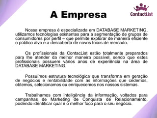 A Empresa
Nossa empresa é especializada em DATABASE MARKETING,
utilizamos tecnologias existentes para a segmentação de grupos de
consumidores por perfil – que permite explorar de maneira eficiente
o público alvo e a descoberta de novos focos de mercado.
Os profissionais da ContacList estão totalmente preparados
para lhe atender da melhor maneira possível, sendo que estes
profissionais possuem vários anos de experiência na área de
DATABASE MARKETING.
Possuímos estrutura tecnológica que transforma em geração
de negócios e rentabilidade com as informações que cedemos,
obtemos, selecionamos ou enriquecemos nos nossos sistemas.
Trabalhamos com inteligência da informação, voltados para
campanhas de Marketing de Conquista de Relacionamento,
podendo identificar qual é o melhor foco para o seu negócio.
 