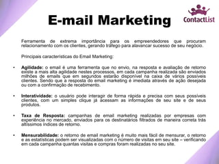 E-mail Marketing
Ferramenta de extrema importância para os empreendedores que procuram
relacionamento com os clientes, gerando tráfego para alavancar sucesso de seu negócio.
Principais características do Email Marketing:
• Agilidade: o email é uma ferramenta que no envio, na resposta e avaliação de retorno
existe a mais alta agilidade nestes processos, em cada campanha realizada são enviados
milhões de emails que em segundos estarão disponível na caixa de vários possíveis
clientes. Sendo que a resposta do email marketing é imediata através de ação desejada
ou com a confirmação de recebimento.
• Interatividade: o usuário pode interagir de forma rápida e precisa com seus possíveis
clientes, com um simples clique já acessam as informações de seu site e de seus
produtos.
• Taxa de Resposta: campanhas de email marketing realizadas por empresas com
experiência no mercado, enviados para os destinatários filtrados de maneira correta trás
altíssimos índices de retorno.
• Mensurabilidade: o retorno de email marketing é muito mais fácil de mensurar, o retorno
e as estatísticas podem ser visualizadas com o número de visitas em seu site – verificando
em cada campanha quantas visitas e compras foram realizadas no seu site.
 
