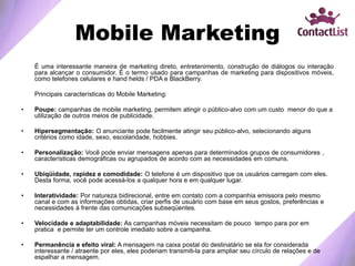 Mobile Marketing
É uma interessante maneira de marketing direto, entretenimento, construção de diálogos ou interação
para alcançar o consumidor. É o termo usado para campanhas de marketing para dispositivos móveis,
como telefones celulares e hand helds / PDA e BlackBerry.
Principais características do Mobile Marketing:
• Poupe: campanhas de mobile marketing, permitem atingir o público-alvo com um custo menor do que a
utilização de outros meios de publicidade.
• Hipersegmentação: O anunciante pode facilmente atingir seu público-alvo, selecionando alguns
critérios como idade, sexo, escolaridade, hobbies.
• Personalização: Você pode enviar mensagens apenas para determinados grupos de consumidores ,
características demográficas ou agrupados de acordo com as necessidades em comuns.
• Ubiqüidade, rapidez e comodidade: O telefone é um dispositivo que os usuários carregam com eles.
Desta forma, você pode acessá-los a qualquer hora e em qualquer lugar.
• Interatividade: Por natureza bidirecional, entre em contato com a companhia emissora pelo mesmo
canal e com as informações obtidas, criar perfis de usuário com base em seus gostos, preferências e
necessidades à frente das comunicações subseqüentes.
• Velocidade e adaptabilidade: As campanhas móveis necessitam de pouco tempo para por em
pratica e permite ter um controle imediato sobre a campanha.
• Permanência e efeito viral: A mensagem na caixa postal do destinatário se ela for considerada
interessante / atraente por eles, eles poderiam transmiti-la para ampliar seu círculo de relações e de
espalhar a mensagem.
 