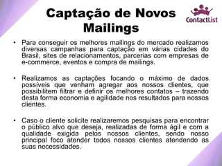 Captação de Novos
Mailings
• Para conseguir os melhores mailings do mercado realizamos
diversas campanhas para captação em várias cidades do
Brasil, sites de relacionamentos, parcerias com empresas de
e-commerce, eventos e compra de mailings.
• Realizamos as captações focando o máximo de dados
possíveis que venham agregar aos nossos clientes, que
possibilitem filtrar e definir os melhores contatos – trazendo
desta forma economia e agilidade nos resultados para nossos
clientes.
• Caso o cliente solicite realizaremos pesquisas para encontrar
o público alvo que deseja, realizadas de forma ágil e com a
qualidade exigida pelos nossos clientes, sendo nosso
principal foco atender todos nossos clientes atendendo as
suas necessidades.
 