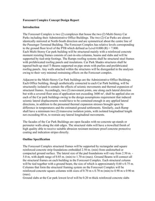 Forecourt Complex Concept Design Report
Introduction
The Forecourt Complex is two (2) complexes that house the two (2) Multi-Storey Car
Parks including their Administrative Office Buildings. The two (2) Car Parks are almost
identically mirrored at North-South direction and are symmetrical about the centre line of
the Passenger Terminal Building. The Forecourt Complex has relative levels corresponding
to the ground floor level of the PTB which defined as Level 0.000 (R) = 7.800.
Each Multi-Storey Car park building will be structured mainly with a reinforced concrete
moment resisting frames consists of cast-in-situ columns, beams and slabs and will be
supported by tied-strip footings. The Ramps roofing systems shall be structural steel frames
with prefabricated roofing panels and insulations. Car Park Shades structures shall be
tapered built-up steel T-Beams supported on pipe struts with purlins and prefabricated
roofing panels. Any walls attached within the structures will be disregarded in the analyses
owing to their very minimal restraining effects on the Forecourt complex.
Adjacent to the Multi-Storey Car Park buildings are the Administrative Office Buildings.
Each Office building, though aesthetically connected to each Car Park building, will be
structurally isolated to contain the effects of seismic movements and thermal expansion of
structural frames. Accordingly, two (2) movement joints, one along each lateral direction
but with a covered floor area of application not exceeding 3600 m², shall be applied also on
each of the Car park buildings owing to the design assumptions requirement that induced
seismic lateral displacements would have to be contained enough in any applied lateral
directions, in addition to the presumed thermal expansion stresses brought upon by
difference in temperatures and the estimated ground settlements. Similarly, each Ramp
shall have a minimum two (2) transverse isolation joints, with isolated longitudinal length
not exceeding 60 m, to restrain any lateral longitudinal movements.
The facades of the Car Park Buildings are open facades with no concrete up-stands or
perimeter walls along the slab edges. The structural slabs will have a trowelled finish of
high quality able to receive suitable abrasion resistant moisture proof concrete protective
coating and indication stripes directly.
Outline Specification
The Forecourt Complex structural frames will be supported by rectangular and square
reinforced concrete strip foundations embedded 2.50 m. (min) from undisturbed or
compacted ground surface. The lateral size of the pad foundations will vary from 2.50 m. -
5.0 m, with depth range of 0.85 m. (min) to 1.70 m (max). Ground Beams will connect all
the structural frames on each building in the Forecourt Complex. Each structural column
will be tied together with a ground beam, the size of which is approximately 0.60 x 0.75 m.
Columns that form the structural framing system on the Forecourt Complex will be
reinforced concrete square columns with sizes of 0.70 m x 0.70 m (min) to 0.90 m x 0.90 m
(max).
Ground slabs at the Car park lowest level will be 0.20 m thick reinforced concrete slabs
 