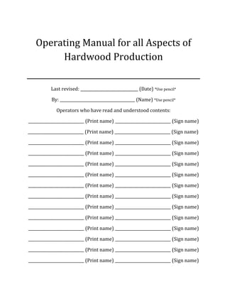 Operating Manual for all Aspects of
Hardwood Production
_____________________________________________
Last revised: ______________________________ (Date) *Use pencil*
By: _______________________________________ (Name) *Use pencil*
Operators who have read and understood contents:
_____________________________ (Print name) _____________________________ (Sign name)
_____________________________ (Print name) _____________________________ (Sign name)
_____________________________ (Print name) _____________________________ (Sign name)
_____________________________ (Print name) _____________________________ (Sign name)
_____________________________ (Print name) _____________________________ (Sign name)
_____________________________ (Print name) _____________________________ (Sign name)
_____________________________ (Print name) _____________________________ (Sign name)
_____________________________ (Print name) _____________________________ (Sign name)
_____________________________ (Print name) _____________________________ (Sign name)
_____________________________ (Print name) _____________________________ (Sign name)
_____________________________ (Print name) _____________________________ (Sign name)
_____________________________ (Print name) _____________________________ (Sign name)
_____________________________ (Print name) _____________________________ (Sign name)
_____________________________ (Print name) _____________________________ (Sign name)
 