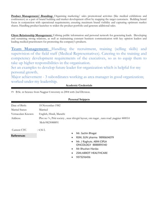 Product Management/ Branding: Organising marketing/ sales promotional activities (like medical exhibitions and
conferences) as a part of brand building and market development effort by mapping the target customers. Building brand
focus in conjunction with operational requirements; ensuring maximum brand visibility and capturing optimum market
shares. Handling product launches to widen the product portfolio and generate additional sales.
Client Relationship Management: Utilising public information and personal network for generating leads. Developing
and sustaining strong relations, as well as maintaining constant business communication with key opinion leaders and
leading medical practitioners for promoting the company’s products.
Team Management: Handling the recruitment, training (selling skills) and
supervision of the field staff (Medical Representatives). Catering to the training and
competency development requirements of the executives, so as to equip them to
take up higher responsibilities in the organisation.
Set an examples to develop future leader for organization which is helpful for my
personal growth.
Major achievement - 3 subordinates working as area manager in good organization;
worked under my leadership.
Academic Credentials
 B.Sc. in Science from Nagpur University in 2004 with 2nd Division.
Personal Snippets
Date of Birth: 18 November 1982
Marital Status: Married
Vernaculars Known: English, Hindi, Marathi
Address: Plot no ¾, Priti society , near shivgiri layout, om nagar , nara road ,nagpiur 440014
Mob:9823088891
Current CTC : 4.56 L
References
• Mr. Sachin Bhagat
• RSM, SUN pharma 9890604079
• Mr. J Raghute, ABM CIPLA
ONCOLOGY 8888895140
• Mr Bhushan Hardas
• ZSM.ABBOT HEALTHCARE
• 9373216456
 