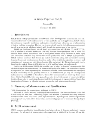 A White Paper on SMOS
Renshou Dai
November 15, 2001
1 Introduction
SMOS stands for Sage (Instruments) Mean Opinion Score. SMOS provides an automated, fast, con-
venient and accurate end-to-end assessment of voice quality for any VoX applications. SMOS follows
the automated responder test format and employs robust in-band telemetry and synchronization
with true real-time processing. The test can be conveniently used in both laboratory environment
as well as across a real telephone network with literally the simple press of one button.
SMOS was developed largely out of Sage’s prior experience with PSQM [1] and PVIT [2].
SMOS provides an accurate MOS score that truly matches human perception even in a live VoP
network where certain impairments such as voice jitters (sudden delay variations or frame slips)
and attenuation distortion may render other voice quality tests such as PSQM [1] inapplicable.
SMOS contains a reliable Bark-domain [5] partial equalization along with asymmetric masking
to properly account for attenuation distortion, and a robust de-jittering algorithm to remove and
simultaneously measure any voice jitters (sudden delay variations) [2]. The psychoacoustic core is
based on the work of Wang et al [4], Zwicker et al [5] and Sage’s own internal research.
Besides the MOS number, SMOS also provides a set of other “orthogonal” measurements that
are vitally important in determining the overall voice quality of a network, or trouble-shooting the
conﬁguration and traﬃc engineering of a problematic network. These measurements are orthogonal
to MOS because they are not properly reﬂected in the MOS number, yet they are also important
indicators of the overall QoS of the network. These other measurements are round-trip delay, codec
type, eﬀective bandwidth, voice-band gain, silence noise level, total amount of compressive jitters
(positive frame slips or shortening of delays) and the total amount of expansive jitters/frame slips
(lengthening of delays). In following sections, we describe each measurement in detail.
2 Summary of Measurements and Speciﬁcations
Table 1 summarizes the measurements performed by SMOS.
As shown in Table 1, the only other important measurement that is left out in this SMOS test
is echo delay and echo level. Fortunately, Sage’s Echo Sounder [3] measures echo delay and echo
level from both 2-wire POTS and 4-wire digital interfaces. Speciﬁc packet network impairments
such as packet loss, voice jitters (frame slips) and voice clippings can be measured through Sage’s
PVIT [2].
3 MOS measurement
SMOS measures an objective Mean-Opinion-Score between 1 and 5. 5 means perfect and 1 means
the worst. For all practical measurements, the upper limit of MOS will be between 4.5 and 4.6.
1
 