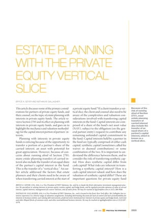 This article discusses some of the primary consid-
erations for partners of private equity funds, and
their counsel, on the topic of estate planning with
interests in private equity funds. The article re-
views Section 2701 and its effect on planning with
interests in private equity funds, and goes on to
highlight the mechanics and valuation methodol-
ogy for the capital interest portion of partners’ in-
terests.
Planning with interests in private equity
funds is enticing because of the opportunity to
transfer a portion of a partner’s share of the
carried interest, an asset with potential for
great appreciation. However, because of con-
cerns about running afoul of Section 2701,
many estate-planning transfers of carried in-
terest also include the transfer of an equal share
of the partner’s capital interest in the fund.
This is the transfer of a “vertical slice.” An ear-
lier article addressed the factors that estate
planners and their clients need to be aware of
when transferring carried interest at the start of
a private equity fund.1
If a client transfers a ver-
tical slice, the client and counsel also need to be
aware of the complexities and valuation con-
siderations involved with transferring capital
interests in the fund. Capital interests are com-
prised of a share of the fund’s net asset value
(NAV), subject to the obligation (on the gen-
eral partner entity’s request) to contribute any
remaining unfunded capital commitment to
the fund. Capital interests held by a partner in
the fund are typically comprised of either cash
capital, synthetic capital (sometimes called fee
waiver or deemed contributions) or some
combination of the two. It is important to un-
derstand the difference between them, and to
consider the risk of transferring synthetic cap-
ital. How does synthetic capital differ from
cash capital? What risks are inherent in trans-
ferring a synthetic capital interest? How is a
cash capital interest valued, and how does the
valuation of synthetic capital differ? These are
important questions for private equity fund
Because of the
risk of running
afoul of Section
2701, most
estate planning
transfers of
carried interest
also include the
transfer of an
equal share of a
partner’s capital
interest, which is
known as a
vertical slice.
BRYCE A. GEYER, CFA, ASA, is a Vice President of FMV Opinions, Inc. and he co-heads the firm’s alternative investment management prac-
tice. He specializes in valuing interests in private equity, venture capital, and hedge funds, and he regularly provides opinions of value of carried
interest, capital interests, management-fee-waiver interests, and of entire firms. He may be reached at bgeyer@fmv.com or (415) 288-9500.
NATHAN M. GALLAGHER, ASA, is a Vice President of FMV Opinions, Inc., and is located in the firm’s New York office. Mr. Gallagher has ex-
tensive experience in a diverse range of valuation assignments, including determining discounts for lack of control and lack of marketability for
interests in business entities, and valuing debt instruments, preferred stock, limited partner interests in private equity and hedge funds, restricted
and other illiquid blocks of common stock, and other nontraditional business interests. He may be reached at ngallagher@fmv.com or (212) 697-
4378.
ESTATE PLANNING
WITH THE PRIVATE
EQUITY VERTICAL
SLICE
BRYCE A. GEYER AND NATHAN M. GALLAGHER
265PRACTICAL TAX STRATEGIESJUNE 2016 265PRACTICAL TAX STRATEGIESJUNE 2016
 