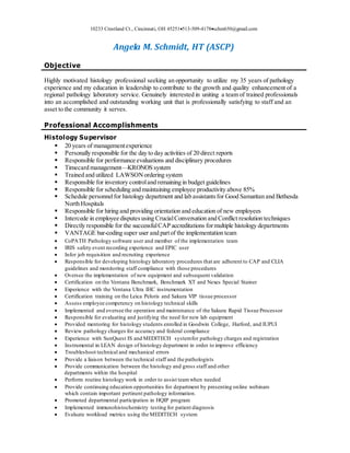 10233 Crestland Ct., Cincinnati, OH 45251513-509-4178schm650@gmail.com
Angela M. Schmidt, HT (ASCP)
Objective
Highly motivated histology professional seeking an opportunity to utilize my 35 years of pathology
experience and my education in leadership to contribute to the growth and quality enhancement of a
regional pathology laboratory service. Genuinely interested in uniting a team of trained professionals
into an accomplished and outstanding working unit that is professionally satisfying to staff and an
asset to the community it serves.
Professional Accomplishments
Histology Supervisor
 20 years of managementexperience
 Personally responsible for the day to day activities of 20 direct reports
 Responsible for performance evaluations and disciplinary procedures
 Timecard management—KRONOS system
 Trained and utilized LAWSONordering system
 Responsible for inventory controland remaining in budget guidelines
 Responsible for scheduling and maintaining employee productivity above 85%
 Schedule personnelfor histology department and lab assistantsfor Good Samaritan and Bethesda
North Hospitals
 Responsible for hiring and providing orientation and education of new employees
 Intercede in employee disputesusing CrucialConversation and Conflict resolution techniques
 Directly responsible for the successfulCAP accreditations formultiple histology departments
 VANTAGE bar-coding super user and partof the implementation team
 CoPATH Pathology software user and member of the implementation team
 IRIS safety event recording experience and EPIC user
 Infor job requisition and recruiting experience
 Responsible for developing histology laboratory procedures that are adherent to CAP and CLIA
guidelines and monitoring staff compliance with those procedures
 Oversee the implementation of new equipment and subsequent validation
 Certification on the Ventana Benchmark, Benchmark XT and Nexes Special Stainer
 Experience with the Ventana Ultra IHC instrumentation
 Certification training on the Leica Peloris and Sakura VIP tissue processor
 Assess employee competency on histology technical skills
 Implemented and oversee the operation and maintenance of the Sakura Rapid Tissue Processor
 Responsible for evaluating and justifying the need for new lab equipment
 Provided mentoring for histology students enrolled in Goodwin College, Harford, and IUPUI
 Review pathology charges for accuracy and federal compliance
 Experience with SunQuest IS and MEDITECH systemfor pathology charges and registration
 Instrumental in LEAN design of histology department in order to improve efficiency
 Troubleshoot technical and mechanical errors
 Provide a liaison between the technical staff and the pathologists
 Provide communication between the histology and gross staff and other
departments within the hospital
 Perform routine histology work in order to assist teamwhen needed
 Provide continuing education opportunities for department by presenting online webinars
which contain important pertinent pathology information.
 Promoted departmental participation in HQIP program
 Implemented immunohistochemistry testing for patient diagnosis
 Evaluate workload metrics using the MEDITECH system
 
