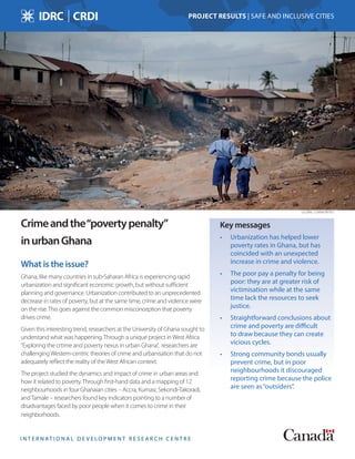 I N T E R N AT I O N A L D E V E L O P M E N T R E S E A R C H C E N T R E
Crimeandthe“povertypenalty”
inurbanGhana
What is the issue?
Ghana, like many countries in sub-Saharan Africa is experiencing rapid
urbanization and significant economic growth, but without sufficient
planning and governance. Urbanization contributed to an unprecedented
decrease in rates of poverty, but at the same time, crime and violence were
on the rise.This goes against the common misconception that poverty
drives crime.
Given this interesting trend, researchers at the University of Ghana sought to
understand what was happening.Through a unique project inWest Africa
“Exploring the crtime and poverty nexus in urban Ghana”, researchers are
challengingWestern-centric theories of crime and urbanisation that do not
adequately reflect the reality of theWest African context.
The project studied the dynamics and impact of crime in urban areas and
how it related to poverty.Through first-hand data and a mapping of 12
neighbourhoods in four Ghanaian cities – Accra, Kumasi, Sekondi-Takoradi,
andTamale – researchers found key indicators pointing to a number of
disadvantages faced by poor people when it comes to crime in their
neighborhoods.
Key messages
•	 Urbanization has helped lower
poverty rates in Ghana, but has
coincided with an unexpected
increase in crime and violence.
•	 The poor pay a penalty for being
poor: they are at greater risk of
victimisation while at the same
time lack the resources to seek
justice.
•	 Straightforward conclusions about
crime and poverty are difficult
to draw because they can create
vicious cycles.
•	 Strong community bonds usually
prevent crime, but in poor
neighbourhoods it discouraged
reporting crime because the police
are seen as“outsiders”.
PROJECT RESULTS | SAFE AND INCLUSIVE CITIES
GLOBAL COMMUNITIES
 