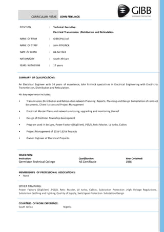 CURRICULUM VITAE JOHN FRYLINCK
POSITION : Technical Executive:
Electrical Transmission ,Distribution and Reticulation
NAME OF FIRM : GIBB (Pty) Ltd
NAME OF STAFF : John FRYLINCK
DATE OF BIRTH : 04.04.1961
NATIONALITY : South African
YEARS WITH FIRM : 17 years
SUMMARY OF QUALIFICATIONS:
An Electrical Engineer with 34 years of experience, John Frylinck specialises in Electrical Engineering with Electricity
Transmission, Distribution and Reticulation.
His key experience includes:
• Transmission, Distribution and Reticulation network Planning:Reports, Planning and Design Compilation of contract
documents, Client liaison and Project Management
• Electrical Master Plans and network analysing, upgrading and monitoring thereof
• Design of Electrical Township development
• Program used in designs, Power Factory (DigSilent) ,PSS/U, Retic Master, LV turbo, Cables
• Project Management of 11kV-132kV Projects
• Owner Engineer of Electrical Projects.
EDUCATION:
Institution: Qualification: Year Obtained:
Germiston Technical College N5 Certificate 1986
MEMBERSHIPS OF PROFESSIONAL ASSOCIATIONS:
 None
OTHER TRAINING:
Power Factory (DigSilent) ,PSS/U, Retic Master, LV turbo, Cables, Substation Protection ,High Voltage Regulations,
Substation Earthing and lighting, Quality of Supply, Switchgear Protection. Substation Design
COUNTRIES OF WORK EXPERIENCE:
South Africa Nigeria
 