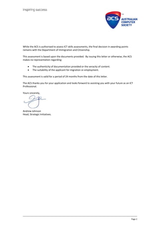 Page 2
While the ACS is authorised to assess ICT skills assessments, the final decision in awarding points
remains with the Department of Immigration and Citizenship.
This assessment is based upon the documents provided. By issuing this letter or otherwise, the ACS
makes no representation regarding:
? The authenticity of documentation provided or the veracity of content.
? The suitability of the applicant for migration or employment.
This assessment is valid for a period of 24 months from the date of this letter.
The ACS thanks you for your application and looks forward to assisting you with your future as an ICT
Professional.
Yours sincerely,
Andrew Johnson
Head, Strategic Initiatives.
 