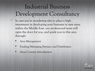 Industrial Business
Development Consultancy
In case you’re wondering why to place a high
investment in developing your business in new areas
within the Middle East, our professional team will
open the door for you, and guide you in this area
through:
 Area Management
 Finding/Managing Partners and Distributers
 Area/Country Introduction
 