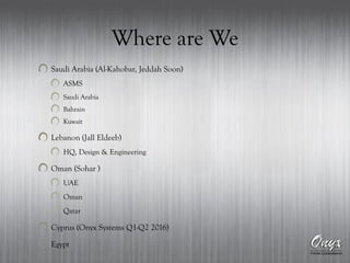 Where are We
Saudi Arabia (Al-Kahobar, Jeddah Soon)
ASMS
Saudi Arabia
Bahrain
Kuwait
Lebanon (Jall Eldeeb)
HQ, Design & Engineering
Oman (Sohar )
UAE
Oman
Qatar
Cyprus (Onyx Systems Q1-Q2 2016)
Egypt
 