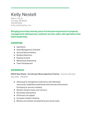 Kelly Nestell
1804 E Troy St
Ferndale, MI 48220
602.819.4108
kelly.nestell@yahoo.com
Bringingmore than twenty years of extensiveexperiencein property
management, delinquency, customer service, sales, site operations and
team leadership.
EXPERTISE:
● Operations
● Asset Management & Growth
● Account Reconciliations
● Resident Retention
● Expense Control
● Marketing & Advertising
● Team Development
EXPERIENCE
ROCO Real Estate, Farmbrooke Manor Apartment Homes - Property Manager
May 2016 - PRESENT
● Utilizing prior management experience with distressed
community, established relationship with local law enforcement
& bringing on security company
● Resolve resident issues and concerns
● Decreased delinquency
● Enhanced curb appeal
● Increased resident retention
● Monitor and maintain all advertising and social media
 