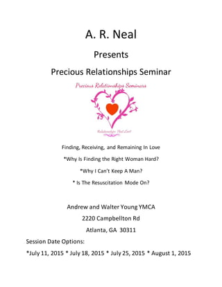 A. R. Neal
Presents
Precious Relationships Seminar
Finding, Receiving, and Remaining In Love
*Why Is Finding the Right Woman Hard?
*Why I Can’t Keep A Man?
* Is The Resuscitation Mode On?
Andrew and Walter Young YMCA
2220 Campbellton Rd
Atlanta, GA 30311
Session Date Options:
*July 11, 2015 * July 18, 2015 * July 25, 2015 * August 1, 2015
 