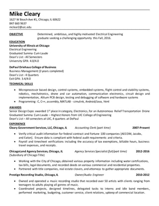 Mike Cleary
1627 W Beach Ave #1, Chicago, IL 60622
847 660 9637
mclear2@uic.edu
OBJECTIVE Determined, ambitious, and highly motivated Electrical Engineering
graduate seeking a challenging opportunity this Fall, 2016.
EDUCATION
University of Illinois at Chicago
Electrical Engineering
Graduated Summa Cum Laude
Dean’s List - All Semesters
University GPA: 4.0/4.0
DePaul Driehaus College of Business
Business Management (2 years completed)
Dean’s List - 4 Quarters
Exit GPA: 3.4/4.0
TECHNICAL SKILLS
 Microprocessor based design, control systems, embedded systems, flight control and stability systems,
robotics, mechatronics, drone and car automation, communication electronics, circuit design and
implementation, Altium PCB design, testing and debugging of software and hardware systems
 Programming: C, C++, assembly, MATLAB - simulink, Android/Java, html
AWARDS
Senior Design Expo: awarded 1st place in category, Electronics, for an Autonomous Relief Transportation Drone
Graduated Summa Cum Laude – Highest Honors from UIC College of Engineering
Dean’s List – All semesters at UIC, 4 quarters at DePaul
EXPERIENCE
Cleary Government Services, LLC, Chicago, IL Accounting Clerk (part time) 2007-Present
 Verify critical audit information for federal contract and Fortune 100 companies [AECOM, Jacobs,
and Eaton]. Ensure data is compliant with federal audit requirements and criteria.
 Payroll and timesheet verifications including the accuracy of tax exemptions, billable hours, business
travel expenses, and receipts.
ChicagoLand Agency Services, Chicago, IL Agency Services Specialist (full/part time) 2012-2016
(Subsidiary of Chicago Title)
 Working with the City of Chicago, obtained various property information including water certifications,
tax bills, legal documents, and recorded deeds on various commercial and residential properties.
 Partnered with title companies, real estate closers, and attorneys to gather appropriate documents.
Prestige Recording Studio, Chicago, IL Owner/Audio Engineer 2010-2012
 Owned and operated a music recording studio that recorded over 50 artists with clients ranging from
teenagers to adults playing all genres of music.
 Coordinated projects, designed timelines, delegated tasks to interns and idle band members,
performed marketing, budgeting, customer service, client relations, upkeep of commercial location.
 