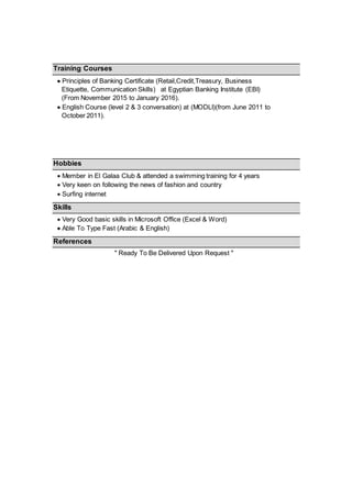 Training Courses
 Principles of Banking Certificate (Retail,Credit,Treasury, Business
Etiquette, Communication Skills) at Egyptian Banking Institute (EBI)
(From November 2015 to January 2016).
 English Course (level 2 & 3 conversation) at (MODLI)(from June 2011 to
October 2011).
Hobbies
 Member in El Galaa Club & attended a swimming training for 4 years
 Very keen on following the news of fashion and country
 Surfing internet
Skills
 Very Good basic skills in Microsoft Office (Excel & Word)
 Able To Type Fast (Arabic & English)
References
" Ready To Be Delivered Upon Request "
 