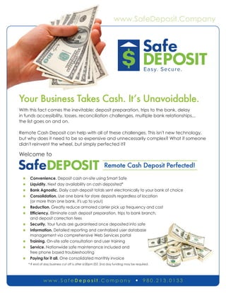 www.SafeDeposit.Company
w w w . S a f e D e p o s i t . C o m p a n y n 9 8 0 . 2 1 3 . 0 1 3 3
Your Business Takes Cash. It’s Unavoidable.
With this fact comes the inevitable: deposit preparation, trips to the bank, delay
in funds accessibility, losses, reconciliation challenges, multiple bank relationships...
the list goes on and on.
Remote Cash Deposit can help with all of these challenges. This isn't new technology,
but why does it need to be so expensive and unnecessarily complex? What if someone
didn't reinvent the wheel, but simply perfected it?
Welcome to
Remote Cash Deposit Perfected!
n Convenience. Deposit cash on-site using Smart Safe
n Liquidity. Next day availability on cash deposited*
n Bank Agnostic. Daily cash deposit totals sent electronically to your bank of choice
n Consolidation. Use one bank for store deposits regardless of location
(or more than one bank, it's up to you!)
n Reduction. Greatly reduce armored carrier pick up frequency and cost
n Efficiency. Eliminate cash deposit preparation, trips to bank branch,
and deposit correction fees
n Security. Your funds are guaranteed once deposited into safe
n Information. Detailed reporting and centralized user database
management via comprehensive Web Services portal
n Training. On-site safe consultation and user training
n Service. Nationwide safe maintenance included and
free phone based troubleshooting
n Paying for it all. One consolidated monthly invoice
* If end of day business cut off is after 6:00pm EST, 2nd day funding may be required.
 
