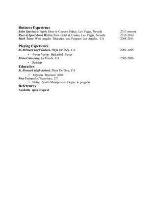 Business Experience
Sales Specialist, Apple Store in Caesars Palace, Las Vegas, Nevada 2013-present
Race & Sportsbook Writer, Paris Hotel & Casino, Las Vegas, Nevada 2012-2014
Math Tutor, West Angeles Education and Program Los Angeles, CA 2008-2011
Playing Experience
St. Bernard High School, Playa Del Rey, CA 2001-2005
• 4-year Varsity Basketball Player
Biola University, La Mirada, CA 2005-2006
• Redshirt
Education
St. Bernard High School, Playa Del Rey, CA
• Diploma Received 2005
Post University, Waterbury, CT
• Online Sports Management Degree in progress
References
Available upon request
 