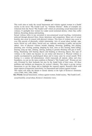 Abstract
This work aims to study the sexual harassment and violence against women in a feudal
Bulks of examples are
violence. It spotlights how women live under social restrained destiny; where they suffer
letdown, thwarting, dismay and mocking.
Sexual violence refers to any unwanted or non-consensual sexual touching, victimization
achieved through physical force, threat, deterrence and compulsion. Many acts of sexual
hostility also occur in concert with physical violence. This form of violence may occur in
over fifty percent of physically violent relationship. Acts of sexual abuse include: rape,
incest, forced sex with others, forced oral sex, indecent, molesting in public and private
sphere. Acts of physical violence include slapping, drowning, grabbing, hair pulling,
punching, arm- twisting, pushing, dangling by neck, arms or feet, kicking, hand cuffing,
kneeing, tying up rope, choking, clawing, pushing to ground, threating with gun or knife,
biting, threatening with burning objects and breaking or throwing objects, this type of
violence is the widest one because we can notice and discover it. Physical violence is
usually accompanied by psychological abuse and in many cases by sexual assault. Wife
beating is a century old phenomenon; which transcends all natural, ethnic and class
boundaries, Women are not
only ill-treated by their husbands but also by the feudal lords of their areas. All these
This report is giving various
dimensions to see the things and to highlight the required aspects. Research deals with
major aspects of hegemonic masculinity, sex harassment and violence against women.
views (1980, 1983, 1986, 2008).
Key Words: Sexual harassment, violence against women, feudal society, ,
sexual hostility, sexual abuse, .
 
