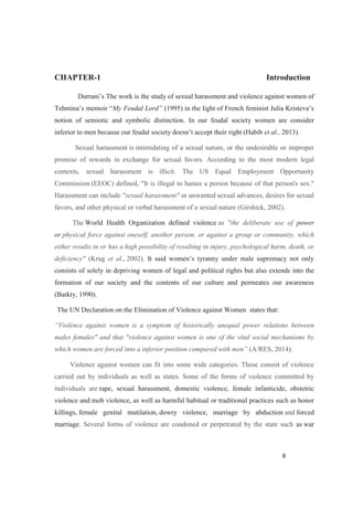 CHAPTER-1 Introduction
My Feudal Lord
notion of semiotic and symbolic distinction. In our feudal society women are consider
et al., 2013).
Sexual harassment is intimidating of a sexual nature, or the undesirable or improper
promise of rewards in exchange for sexual favors. According to the most modern legal
contexts, sexual harassment is illicit. The US Equal Employment Opportunity
Commission (EEOC) defined, "It is illegal to harass a person because of that person's sex."
Harassment can include "sexual harassment" or unwanted sexual advances, desires for sexual
favors, and other physical or verbal harassment of a sexual nature (Girshick, 2002).
The World Health Organization defined violence as "the deliberate use of power
or physical force against oneself, another person, or against a group or community, which
either results in or has a high possibility of resulting in injury, psychological harm, death, or
deficiency" (Krug et al., 2002).
consists of solely in depriving women of legal and political rights but also extends into the
formation of our society and the contents of our culture and permeates our awareness
(Barkty, 1990).
The UN Declaration on the Elimination of Violence against Women states that:
n is a symptom of historically unequal power relations between
males females" and that "violence against women is one of the vital social mechanisms by
(A/RES, 2014).
Violence against women can fit into some wide categories. These consist of violence
carried out by individuals as well as states. Some of the forms of violence committed by
individuals are rape, sexual harassment, domestic violence, female infanticide, obstetric
violence and mob violence, as well as harmful habitual or traditional practices such as honor
killings, female genital mutilation, dowry violence, marriage by abduction and forced
marriage. Several forms of violence are condoned or perpetrated by the state such as war
 