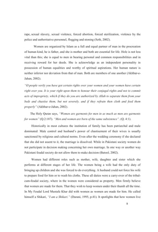 rape, sexual slavery, sexual violence, forced abortion, forced sterilization, violence by the
police and authoritative personnel, flogging and stoning (Seth, 2002).
Women are organized by Islam as a full and equal partner of man in the procreation
of human kind, he is father, and she is mother and both are essential for life. Hole is not less
vital than this; she is equal to men in bearing personal and common responsibilities and in
receiving reward for her deeds. She is acknowledge as an independent personality in
possession of human equalities and worthy of spiritual aspirations. Her human nature is
neither inferior nor deviation from that of man. Both are members of one another (Akhbar-e-
Jahan, 2002).
right over you. It is your right upon them to honour their conjugal rights and not to commit
acts of impropriety, which if they do you are authorized by Allah to separate them from your
beds and chastise them, but not severely, and if they refrain then cloth and feed them
(Akhbar-e-Jahan, 2002).
The Holy Quran says,
for wome (Q.2:187). . (Q. 4:1).
Historically in most cultures the institution of family has been patriarchal and male
sanctioned by religious and cultural norms. Even after the wedding ceremony if she declared
that she did not assent to it, the marriage is dissolved. While in Pakistani society women do
not participate in decision making concerning her own marriage. In one way or another way
Pakistani feudal society do not allow them to make decision (Batool, 2002).
Women had different roles such as mother, wife, daughter and sister which she
performs at different stages of her life. The women being a wife had the only duty of
bringing up children and she was forced to do everything. A husband could not force his wife
to prepare food for him or to wash his cloths. These all duties were a carry-over of the tribal-
cum-feudal society, where in the women were considered as property. Men firmly believe
that women are made for them. That they wish to keep women under their thumb all the time.
In My Feudal Lord Mustafa Khar did with women as women are made for him. He called
himself a Shikari, (Durani, 1995, p.41). It spotlights that how women live
 