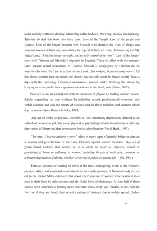 under socially restrained destiny; where they suffer letdown, thwarting, dismay and mocking.
Tehmina divided this book into three parts: Lion of the Punjab, Law of the jungle and
Lioness. Lion of the Punjab presents with Mustafa who destroys the lives of simple and
innocent women without any uncertainty the typical feature of a lion. Tehmina says in My
Feudal Lord, nd no self- Law of the Jungle
re severe. All
that shows women have no power, no identity and no will power in feudal society. Now a
days with the increasing feminist consciousness, women started breaking the silence by
bringing in to the public their experience of violence in the family unit (Shree, 2002).
Violence is an act carried out with the intention of physically hurting another person.
Schuler expanding the term violence by including sexual, psychological, emotional and
verbal violence and also the threats of violence and all those traditions and customs which
deprive women from liberty (Schuler, 1992).
Any act of verbal or physical, coercion or life threatening deprivation, directed at an
individual, women or girl, that cause physical or psychological harm humiliation or arbitrary
deprivation of liberty and that perpetuates female subordination (World Bank, 1997).
The term refers to many types of harmful behavior directed
at women and girls because of their sex. Violence against women includes: of
gender-based violence that results in, or is likely to result in, physical, sexual or
psychological harm or suffering to women, including threats of such acts, coercion or
(UN, 1993).
physical safety, and emotional mistreatment by their male partners. A National study carried
out in the United States estimated that about 21-30 percent of women were beaten at least
once in their lives by male partners and the feudal lords of their areas. At least half of these
women were subjected to beating more than three times every year. Studies in this field are
few, but if they are found, they reveal a pattern of violence that is widely spread. Under-
 