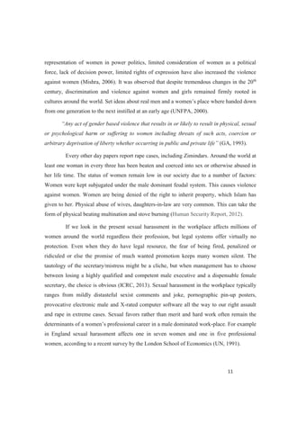 representation of women in power politics, limited consideration of women as a political
force, lack of decision power, limited rights of expression have also increased the violence
against women (Mishra, 2006). It was observed that despite tremendous changes in the 20th
century, discrimination and violence against women and girls remained firmly rooted in
from one generation to the next instilled at an early age (UNFPA, 2000).
or psychological harm or suffering to women including threats of such acts, coercion or
arbitrary deprivation (GA, 1993).
Every other day papers report rape cases, including Zimindars. Around the world at
least one woman in every three has been beaten and coerced into sex or otherwise abused in
her life time. The status of women remain low in our society due to a number of factors:
Women were kept subjugated under the male dominant feudal system. This causes violence
against women. Women are being denied of the right to inherit property, which Islam has
given to her. Physical abuse of wives, daughters-in-law are very common. This can take the
form of physical beating multination and stove burning (Human Security Report, 2012).
If we look in the present sexual harassment in the workplace affects millions of
women around the world regardless their profession, but legal systems offer virtually no
protection. Even when they do have legal resource, the fear of being fired, penalized or
ridiculed or else the promise of much wanted promotion keeps many women silent. The
tautology of the secretary/mistress might be a cliche, but when management has to choose
between losing a highly qualified and competent male executive and a dispensable female
secretary, the choice is obvious (ICRC, 2013). Sexual harassment in the workplace typically
ranges from mildly distasteful sexist comments and joke, pornographic pin-up posters,
provocative electronic male and X-rated computer software all the way to our right assault
and rape in extreme cases. Sexual favors rather than merit and hard work often remain the
-place. For example
in England sexual harassment affects one in seven women and one in five professional
women, according to a recent survey by the London School of Economics (UN, 1991).
 